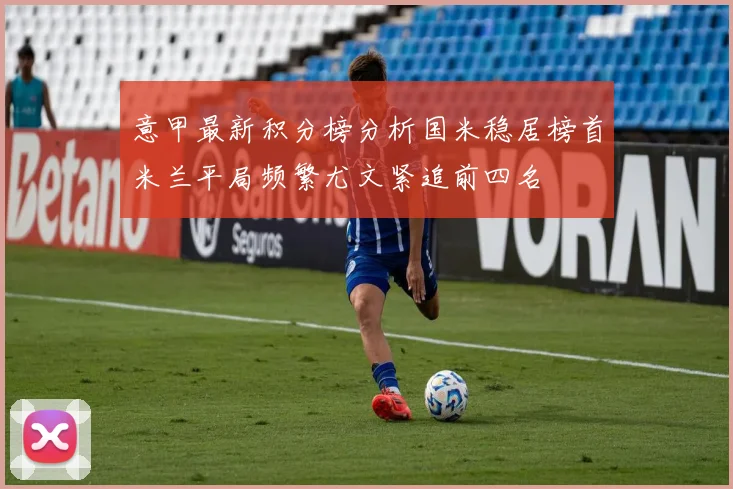 意甲最新积分榜分析国米稳居榜首米兰平局频繁尤文紧追前四名
