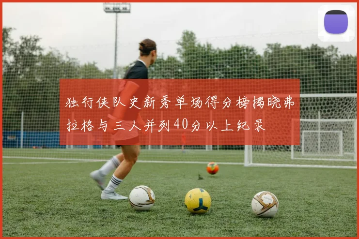 独行侠队史新秀单场得分榜揭晓弗拉格与三人并列40分以上纪录