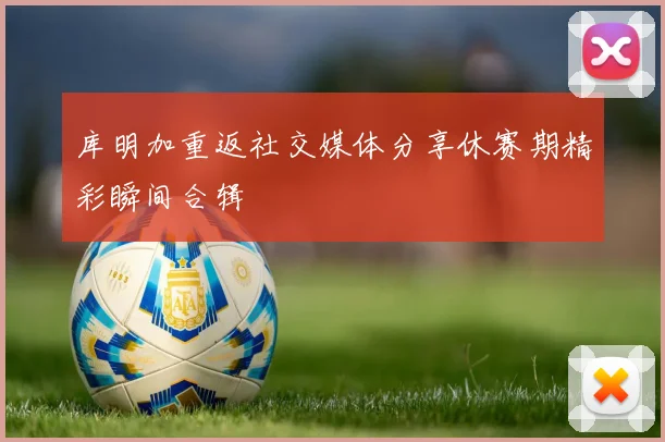 库明加重返社交媒体分享休赛期精彩瞬间合辑