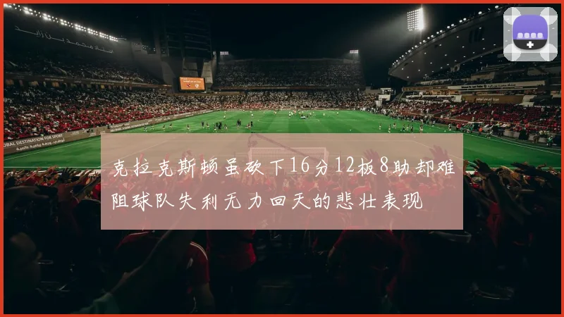 克拉克斯顿虽砍下16分12板8助却难阻球队失利无力回天的悲壮表现