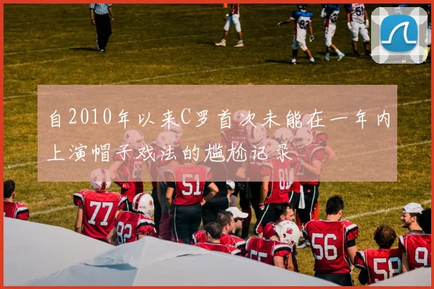 自2010年以来C罗首次未能在一年内上演帽子戏法的尴尬记录