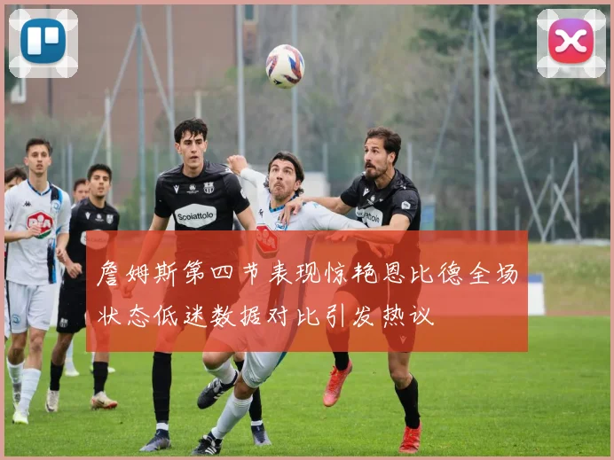 詹姆斯第四节表现惊艳恩比德全场状态低迷数据对比引发热议