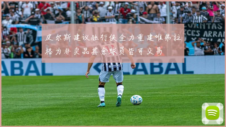 皮尔斯建议独行侠全力重建唯弗拉格为非卖品其余球员皆可交易