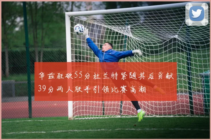华兹狂砍55分杜兰特紧随其后贡献39分两人联手引领比赛高潮