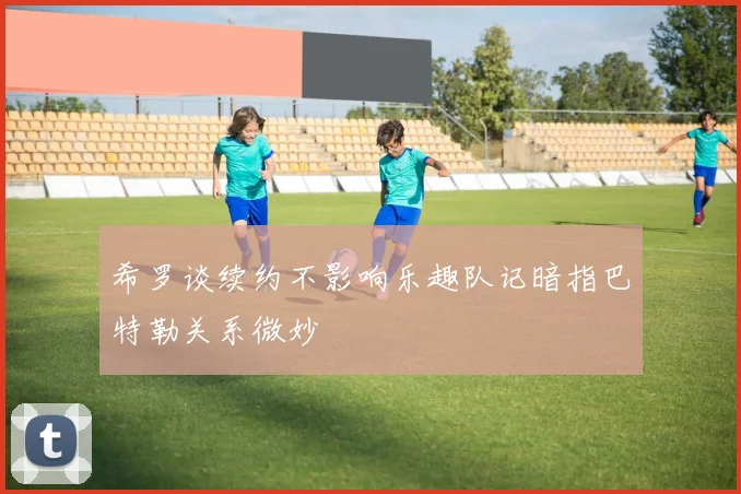 希罗谈续约不影响乐趣队记暗指巴特勒关系微妙