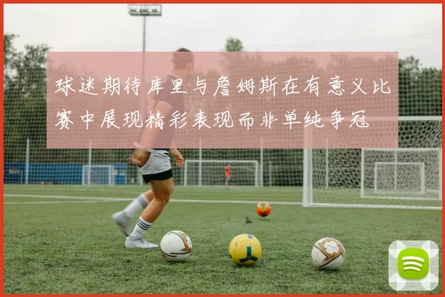 球迷期待库里与詹姆斯在有意义比赛中展现精彩表现而非单纯争冠