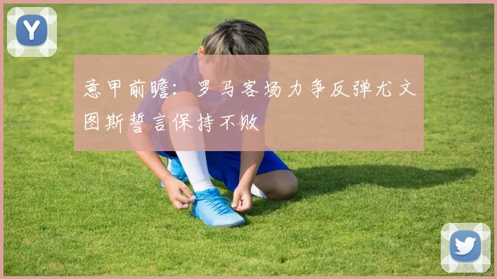 意甲前瞻：罗马客场力争反弹尤文图斯誓言保持不败