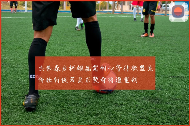 杰弗森分析雄鹿需耐心等待联盟竞价独行侠若卖东契奇将遭重创
