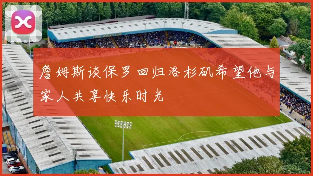 詹姆斯谈保罗回归洛杉矶希望他与家人共享快乐时光