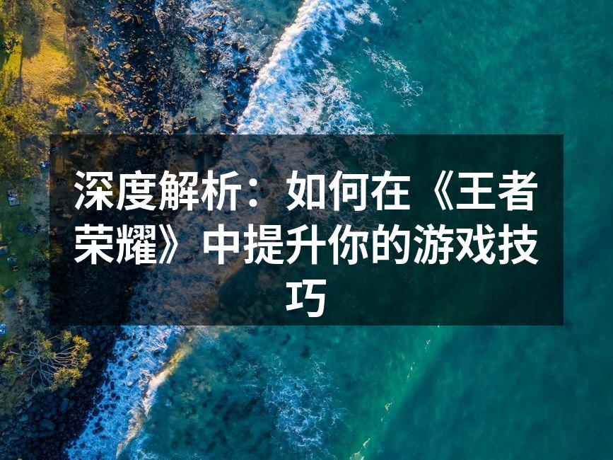 深度解析：如何在《王者荣耀》中提升你的游戏技巧